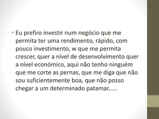 • Eu prefiro investir num negócio que me 
permita ter uma rendimento, rápido, com 
pouco investimento, w que me permita 
crescer, quer a nível de desenvolvimento quer 
a nível económico, aqui não tenho ninguém 
que me corte as pernas, que me diga que não 
sou suficientemente boa, que não posso 
chegar a um determinado patamar..... 
 