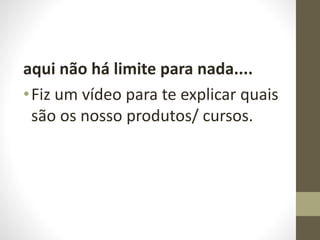 aqui não há limite para nada.... 
• Fiz um vídeo para te explicar quais 
são os nosso produtos/ cursos. 
