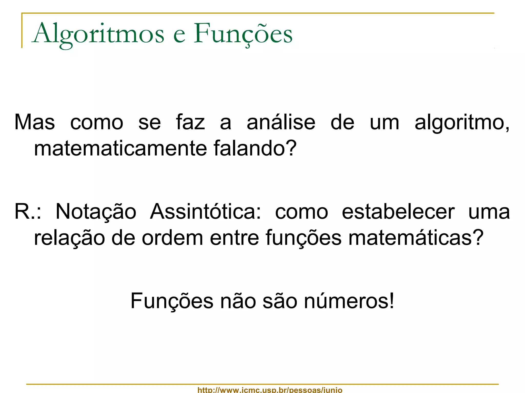 Algoritmos e Funções 
Mas como se faz a análise de um algoritmo, 
matematicamente falando? 
R.: Notação Assintótica: como estabelecer uma 
relação de ordem entre funções matemáticas? 
Funções não são números! 
http://www.icmc.usp.br/pessoas/junio 
 