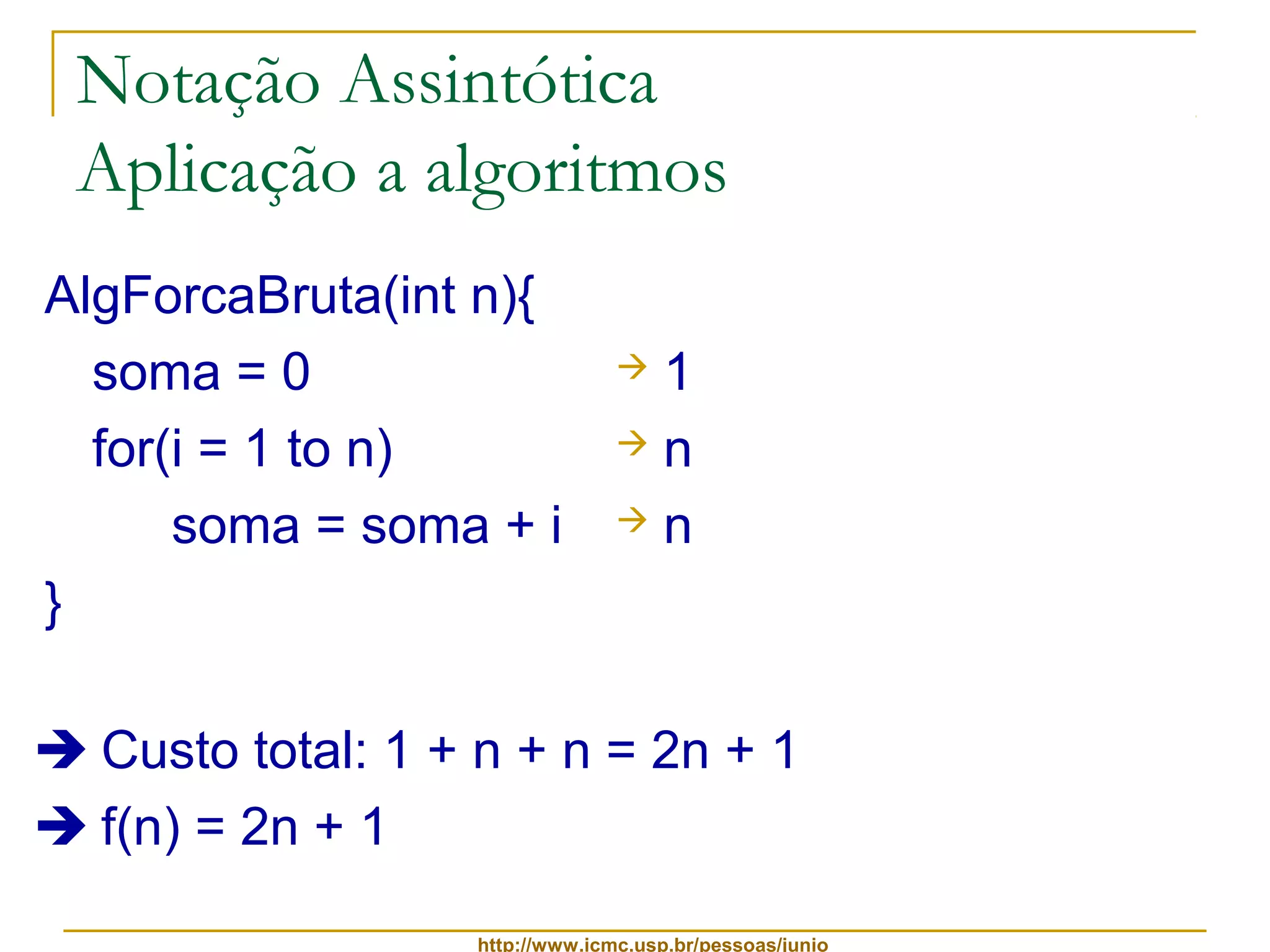 Notação Assintótica 
Aplicação a algoritmos 
AlgForcaBruta(int n){ 
soma = 0 
for(i = 1 to n) 
soma = soma + i 
http://www.icmc.usp.br/pessoas/junio 
} 
 1 
 n 
 n 
 Custo total: 1 + n + n = 2n + 1 
 f(n) = 2n + 1 
 