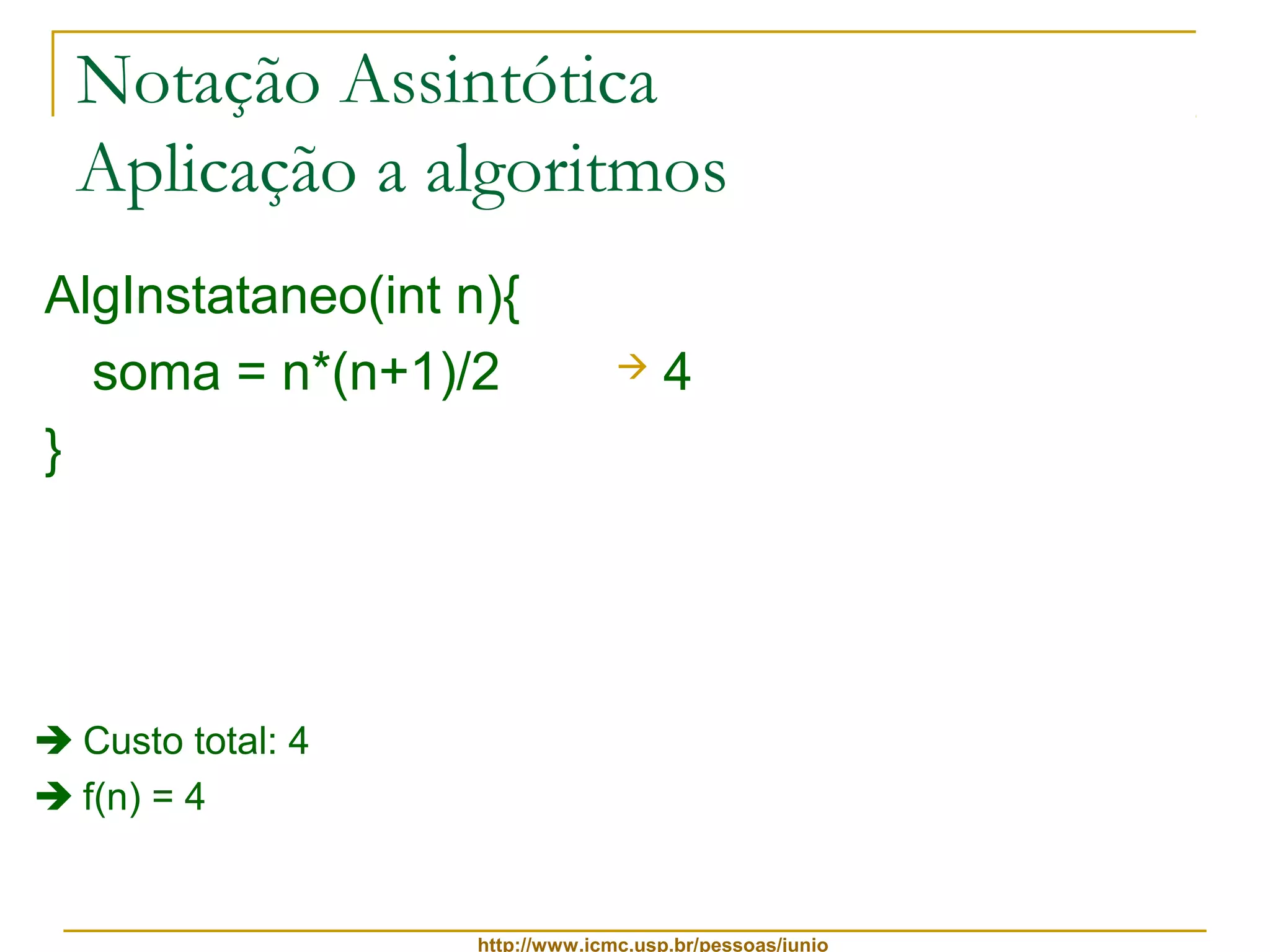 Notação Assintótica 
Aplicação a algoritmos 
AlgInstataneo(int n){ 
soma = n*(n+1)/2 
 4 
} 
http://www.icmc.usp.br/pessoas/junio 
 Custo total: 4 
 f(n) = 4 
 
