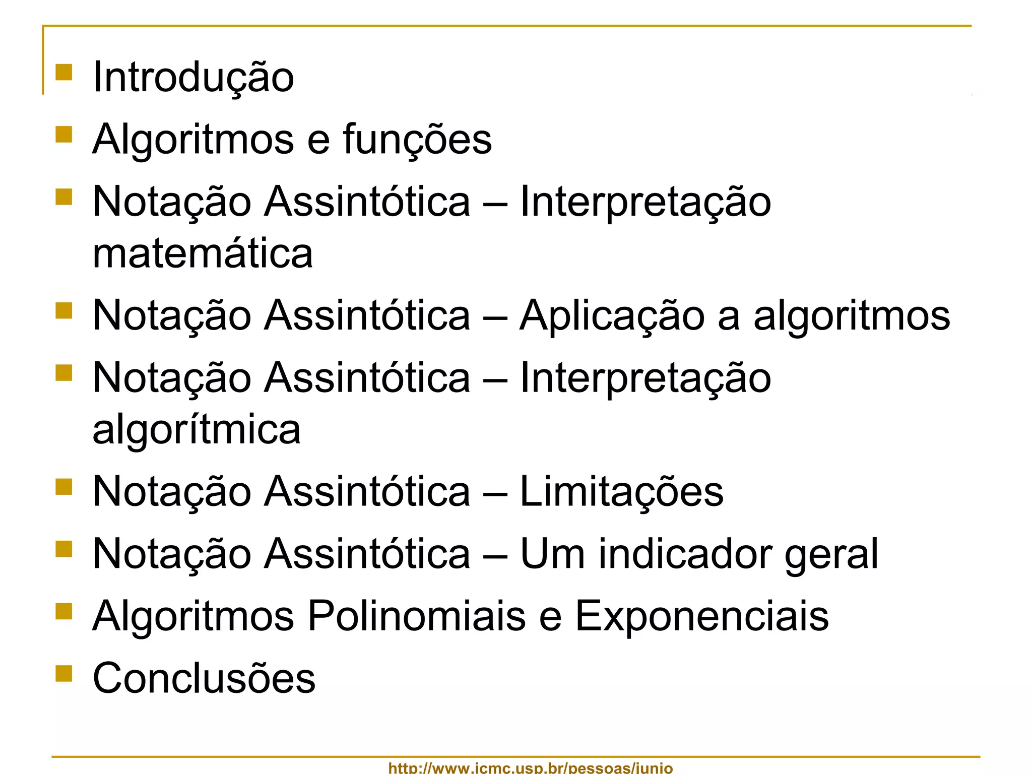  Introdução 
 Algoritmos e funções 
 Notação Assintótica – Interpretação 
matemática 
 Notação Assintótica – Aplicação a algoritmos 
 Notação Assintótica – Interpretação 
algorítmica 
 Notação Assintótica – Limitações 
 Notação Assintótica – Um indicador geral 
 Algoritmos Polinomiais e Exponenciais 
 Conclusões 
http://www.icmc.usp.br/pessoas/junio 
 