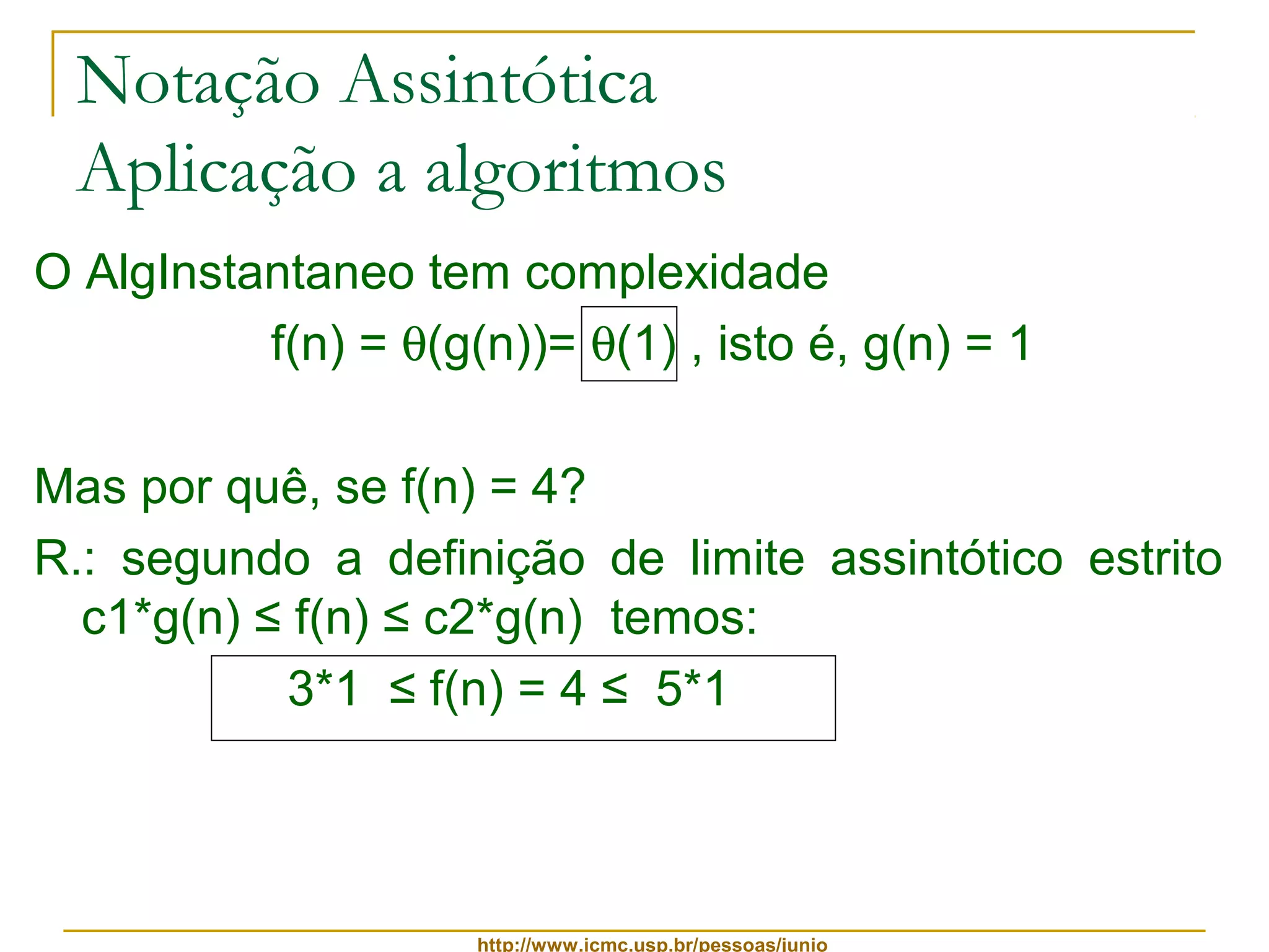 Notação Assintótica 
Aplicação a algoritmos 
O AlgInstantaneo tem complexidade 
f(n) = q(g(n))= q(1) , isto é, g(n) = 1 
Mas por quê, se f(n) = 4? 
R.: segundo a definição de limite assintótico estrito 
c1*g(n) ≤ f(n) ≤ c2*g(n) temos: 
3*1 ≤ f(n) = 4 ≤ 5*1 
http://www.icmc.usp.br/pessoas/junio 
 