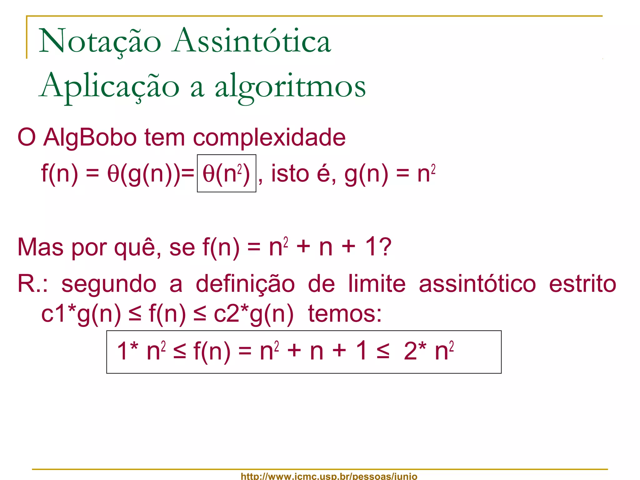 Notação Assintótica 
Aplicação a algoritmos 
O AlgBobo tem complexidade 
f(n) = q(g(n))= q(n2) , isto é, g(n) = n2 
Mas por quê, se f(n) = n2 + n + 1? 
R.: segundo a definição de limite assintótico estrito 
c1*g(n) ≤ f(n) ≤ c2*g(n) temos: 
1* n2 ≤ f(n) = n2 + n + 1 ≤ 2* n2 
http://www.icmc.usp.br/pessoas/junio 
 