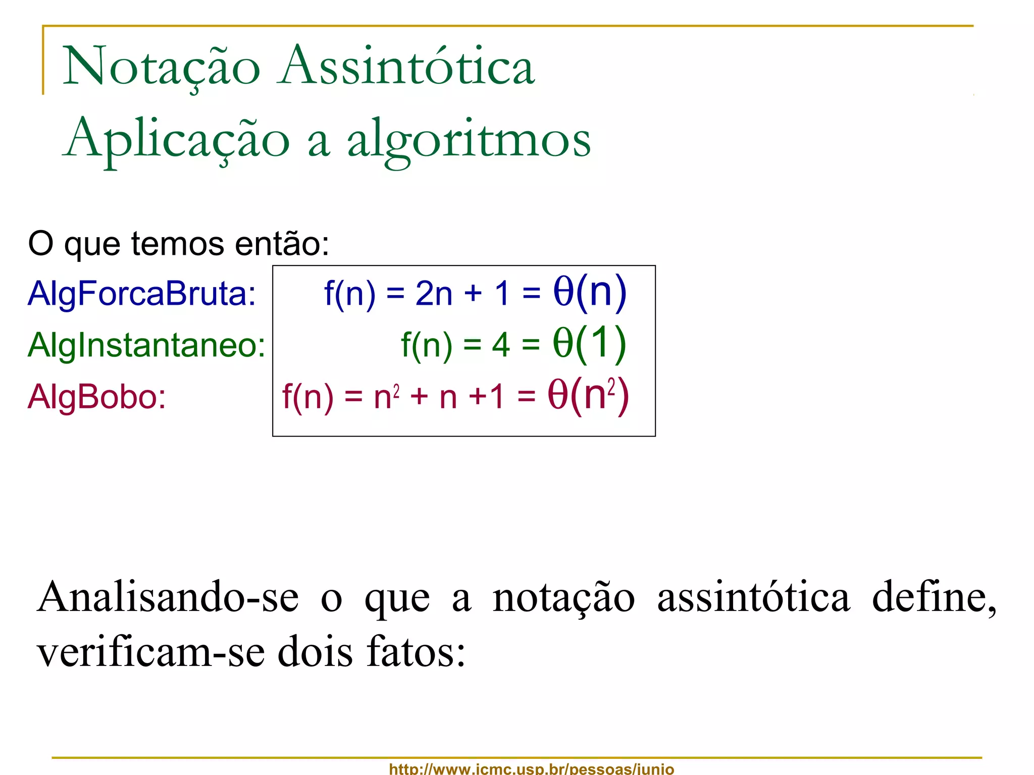 Notação Assintótica 
Aplicação a algoritmos 
O que temos então: 
AlgForcaBruta: f(n) = 2n + 1 = q(n) 
AlgInstantaneo: f(n) = 4 = q(1) 
AlgBobo: f(n) = n2 + n +1 = q(n2) 
Analisando-se o que a notação assintótica define, 
verificam-se dois fatos: 
http://www.icmc.usp.br/pessoas/junio 
 