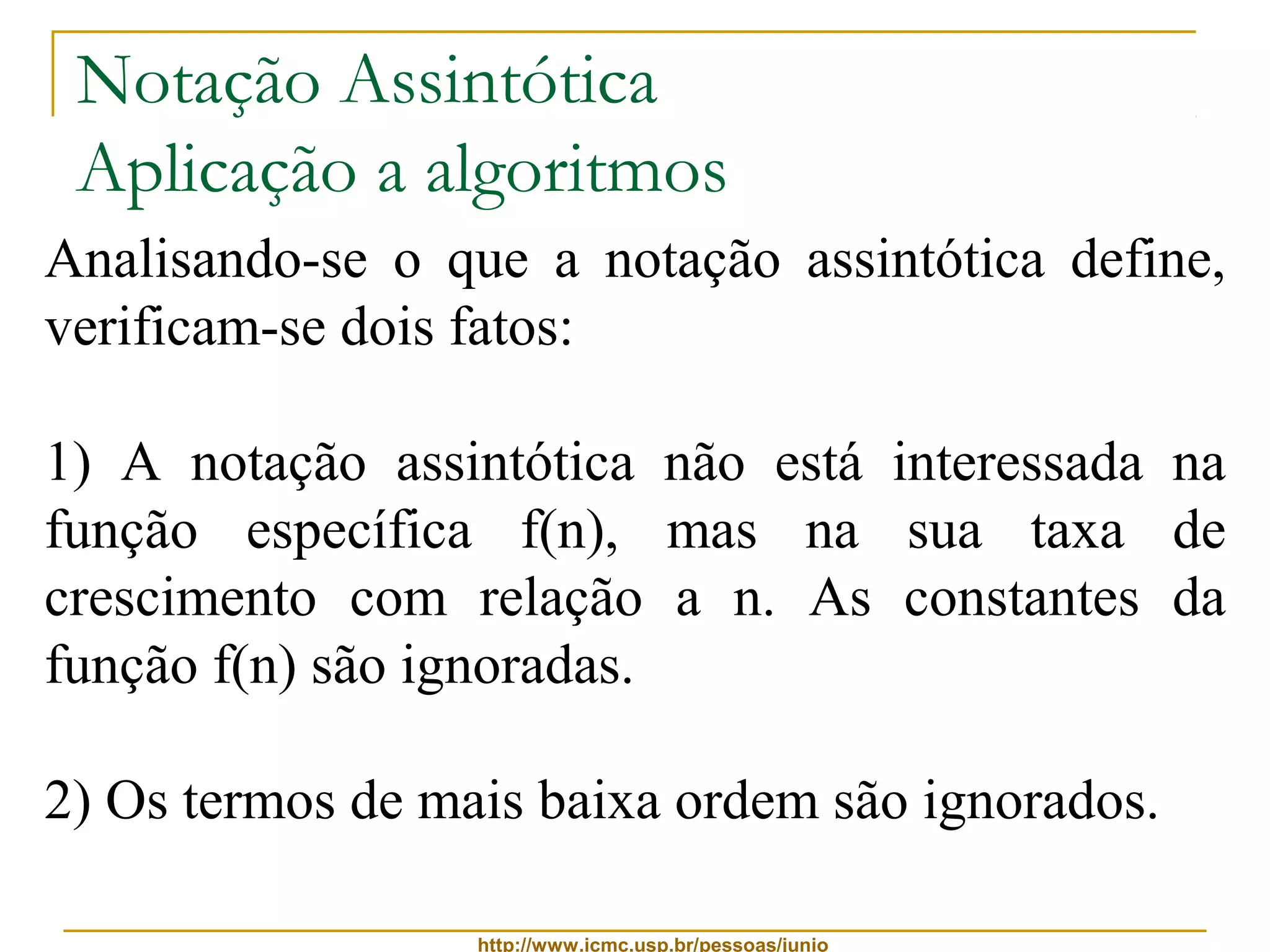Notação Assintótica 
Aplicação a algoritmos 
Analisando-se o que a notação assintótica define, 
verificam-se dois fatos: 
1) A notação assintótica não está interessada na 
função específica f(n), mas na sua taxa de 
crescimento com relação a n. As constantes da 
função f(n) são ignoradas. 
2) Os termos de mais baixa ordem são ignorados. 
http://www.icmc.usp.br/pessoas/junio 
 