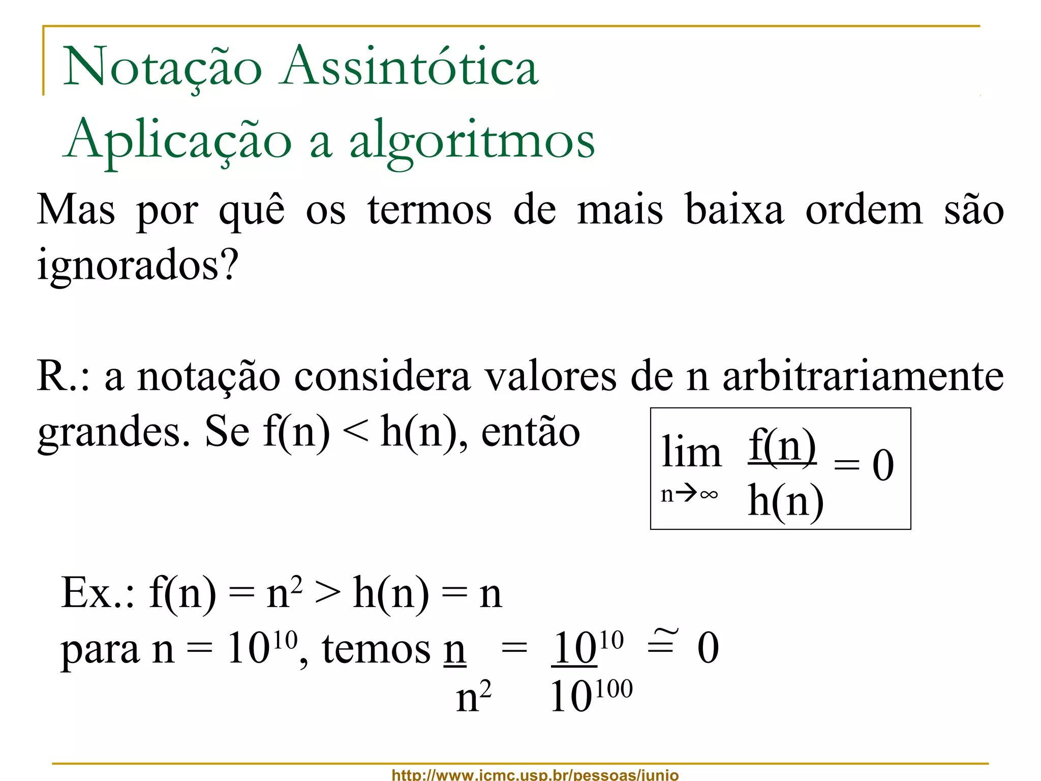 Notação Assintótica 
Aplicação a algoritmos 
Mas por quê os termos de mais baixa ordem são 
ignorados? 
R.: a notação considera valores de n arbitrariamente 
grandes. Se f(n) < h(n), então f(n) 
lim 
n¥ = 0 
http://www.icmc.usp.br/pessoas/junio 
h(n) 
Ex.: f(n) = n2 > h(n) = n 
para n = 1010, temos n = 1010 = 0 
n2 10100 
~ 
 