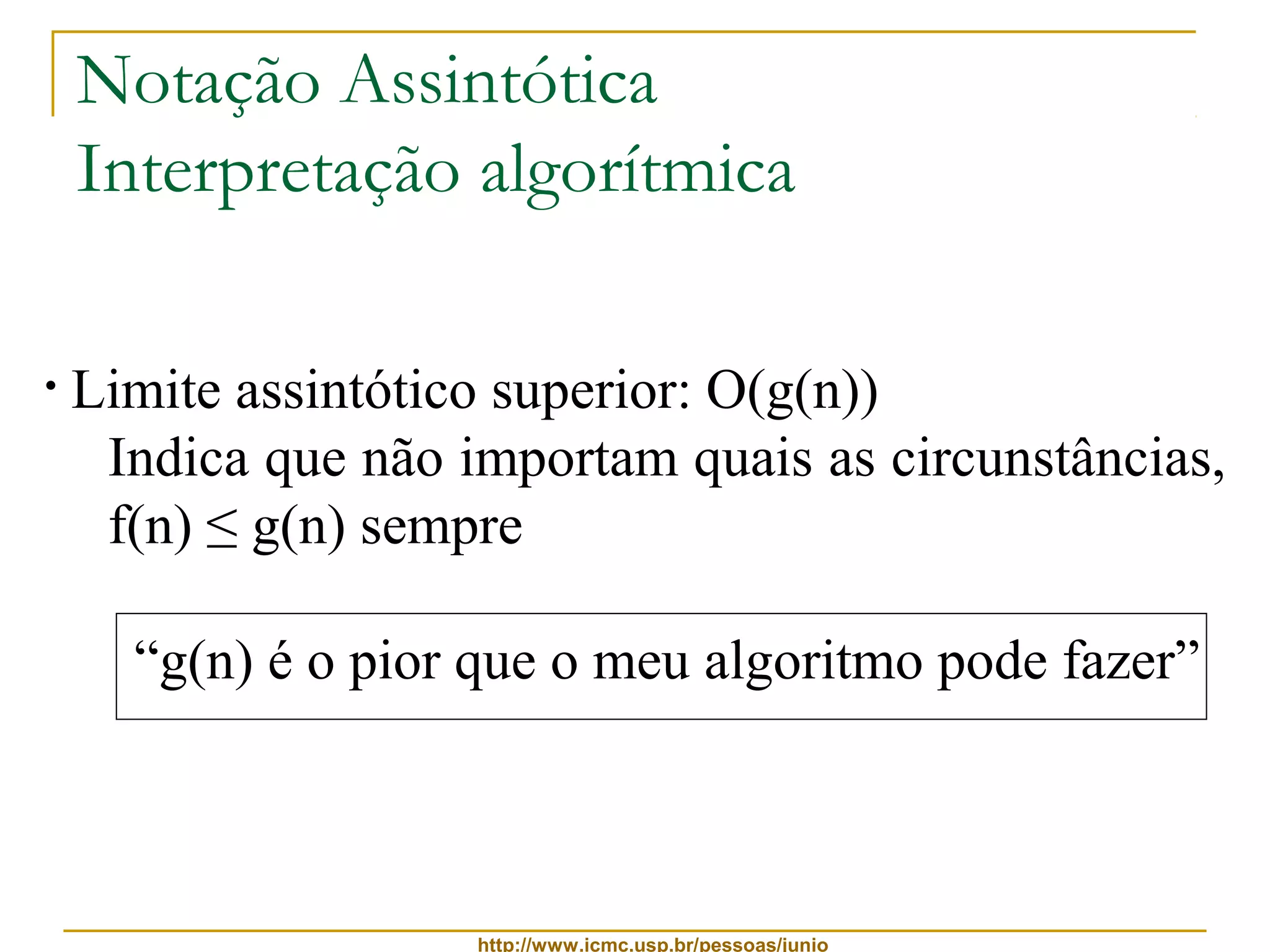 Notação Assintótica 
Interpretação algorítmica 
• Limite assintótico superior: O(g(n)) 
Indica que não importam quais as circunstâncias, 
f(n) ≤ g(n) sempre 
“g(n) é o pior que o meu algoritmo pode fazer” 
http://www.icmc.usp.br/pessoas/junio 
 