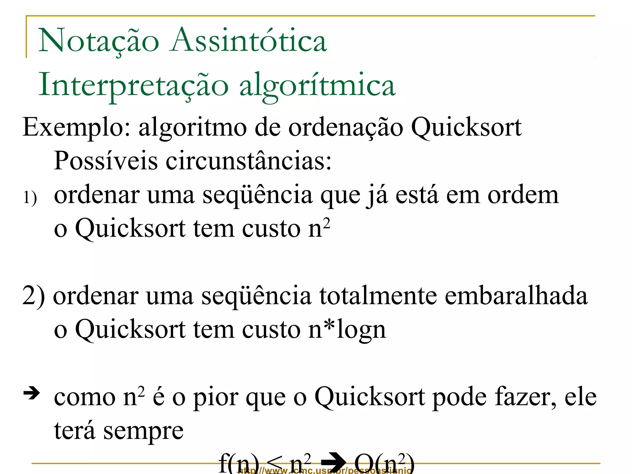Notação Assintótica 
Interpretação algorítmica 
Exemplo: algoritmo de ordenação Quicksort 
Possíveis circunstâncias: 
1) ordenar uma seqüência que já está em ordem 
o Quicksort tem custo n2 
2) ordenar uma seqüência totalmente embaralhada 
o Quicksort tem custo n*logn 
 como n2 é o pior que o Quicksort pode fazer, ele 
terá sempre 
f(n) ≤ n2  O(n2) 
http://www.icmc.usp.br/pessoas/junio 
 