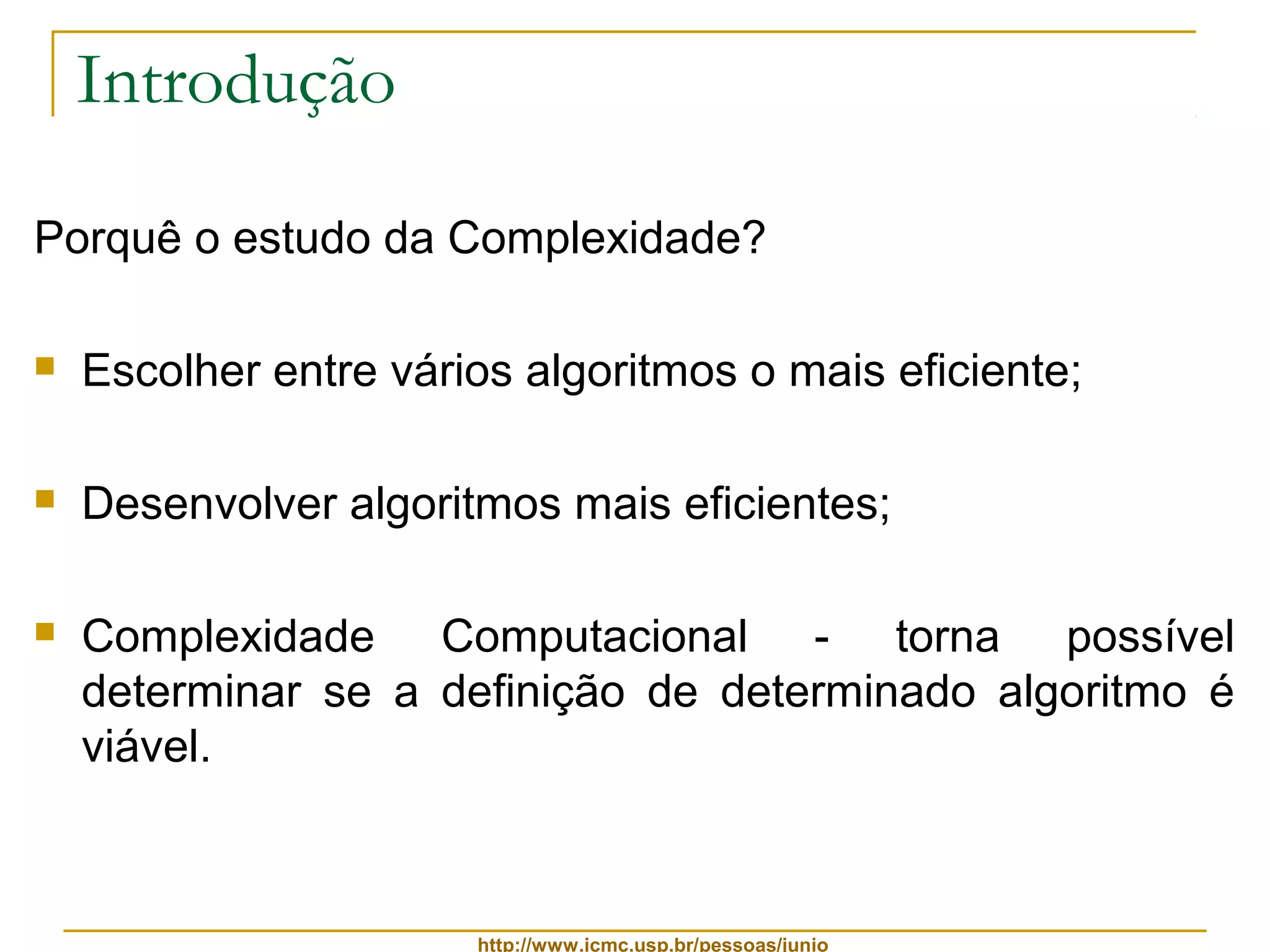 http://www.icmc.usp.br/pessoas/junio 
Introdução 
Porquê o estudo da Complexidade? 
 Escolher entre vários algoritmos o mais eficiente; 
 Desenvolver algoritmos mais eficientes; 
 Complexidade Computacional - torna possível 
determinar se a definição de determinado algoritmo é 
viável. 
 