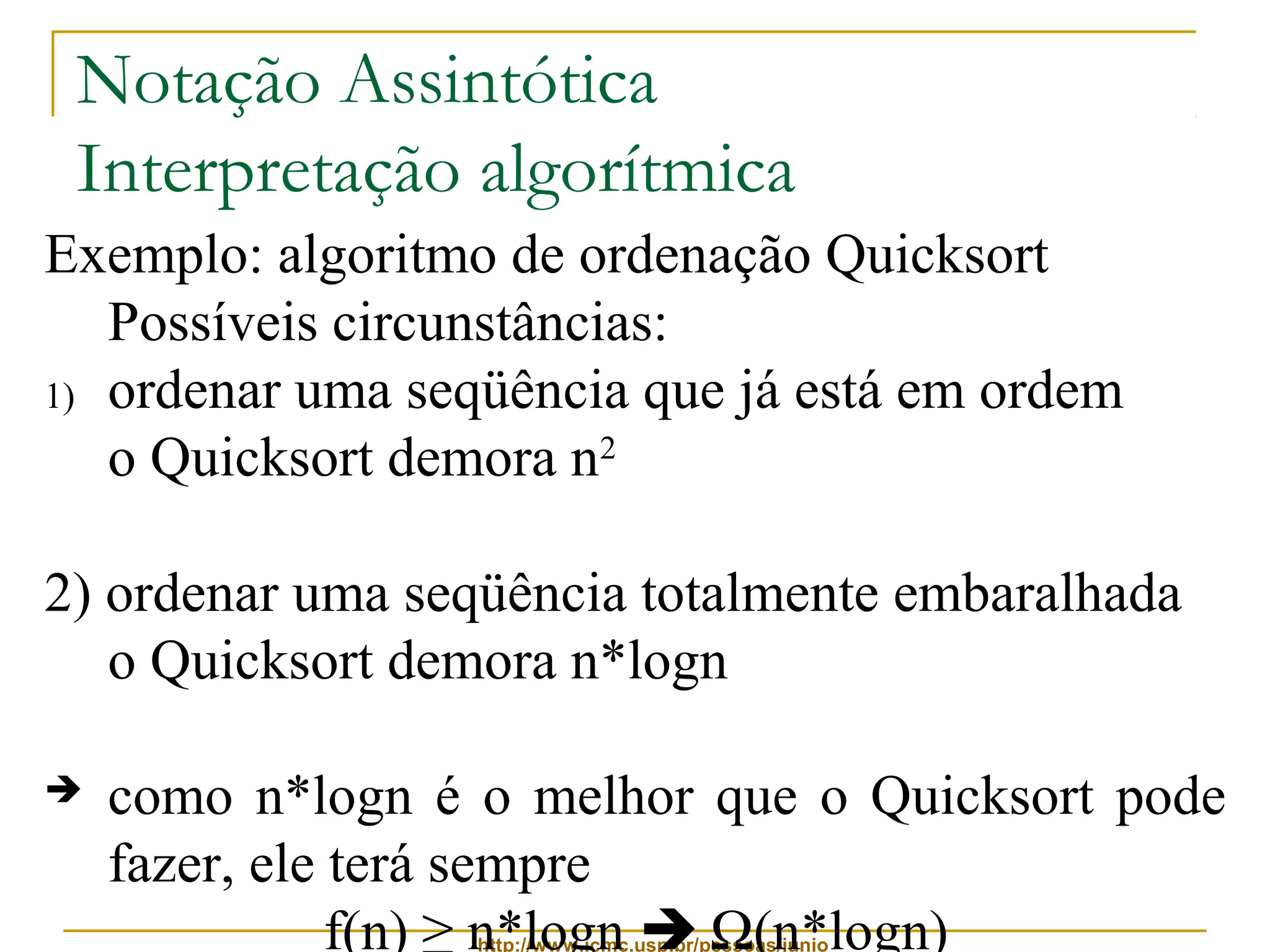 Notação Assintótica 
Interpretação algorítmica 
Exemplo: algoritmo de ordenação Quicksort 
Possíveis circunstâncias: 
1) ordenar uma seqüência que já está em ordem 
o Quicksort demora n2 
2) ordenar uma seqüência totalmente embaralhada 
o Quicksort demora n*logn 
 como n*logn é o melhor que o Quicksort pode 
fazer, ele terá sempre 
f(n) ≥ n*logn  W(n*logn) 
http://www.icmc.usp.br/pessoas/junio 
 