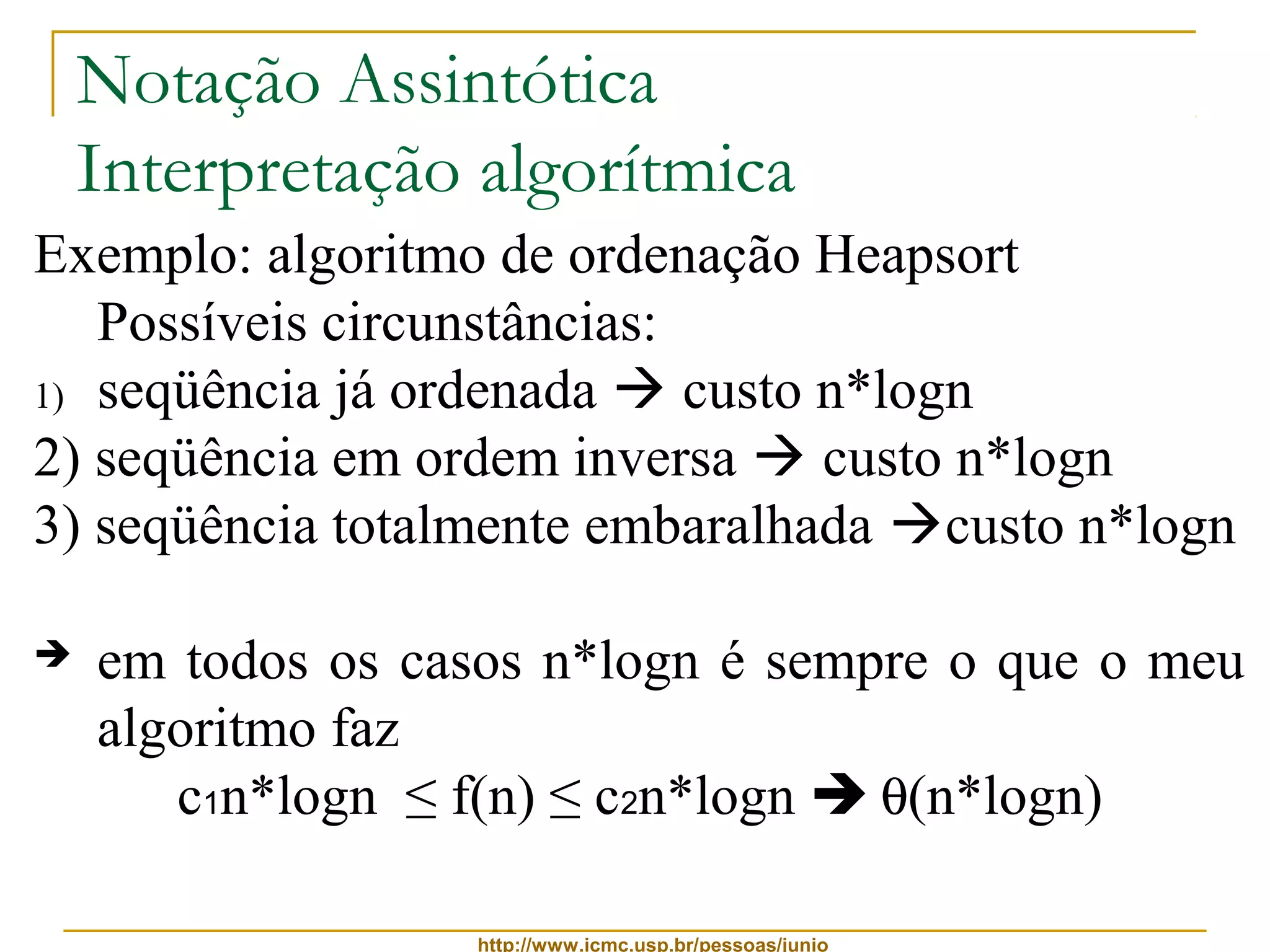Notação Assintótica 
Interpretação algorítmica 
Exemplo: algoritmo de ordenação Heapsort 
Possíveis circunstâncias: 
1) seqüência já ordenada  custo n*logn 
2) seqüência em ordem inversa  custo n*logn 
3) seqüência totalmente embaralhada custo n*logn 
 em todos os casos n*logn é sempre o que o meu 
algoritmo faz 
c1n*logn ≤ f(n) ≤ c2n*logn  q(n*logn) 
http://www.icmc.usp.br/pessoas/junio 
 
