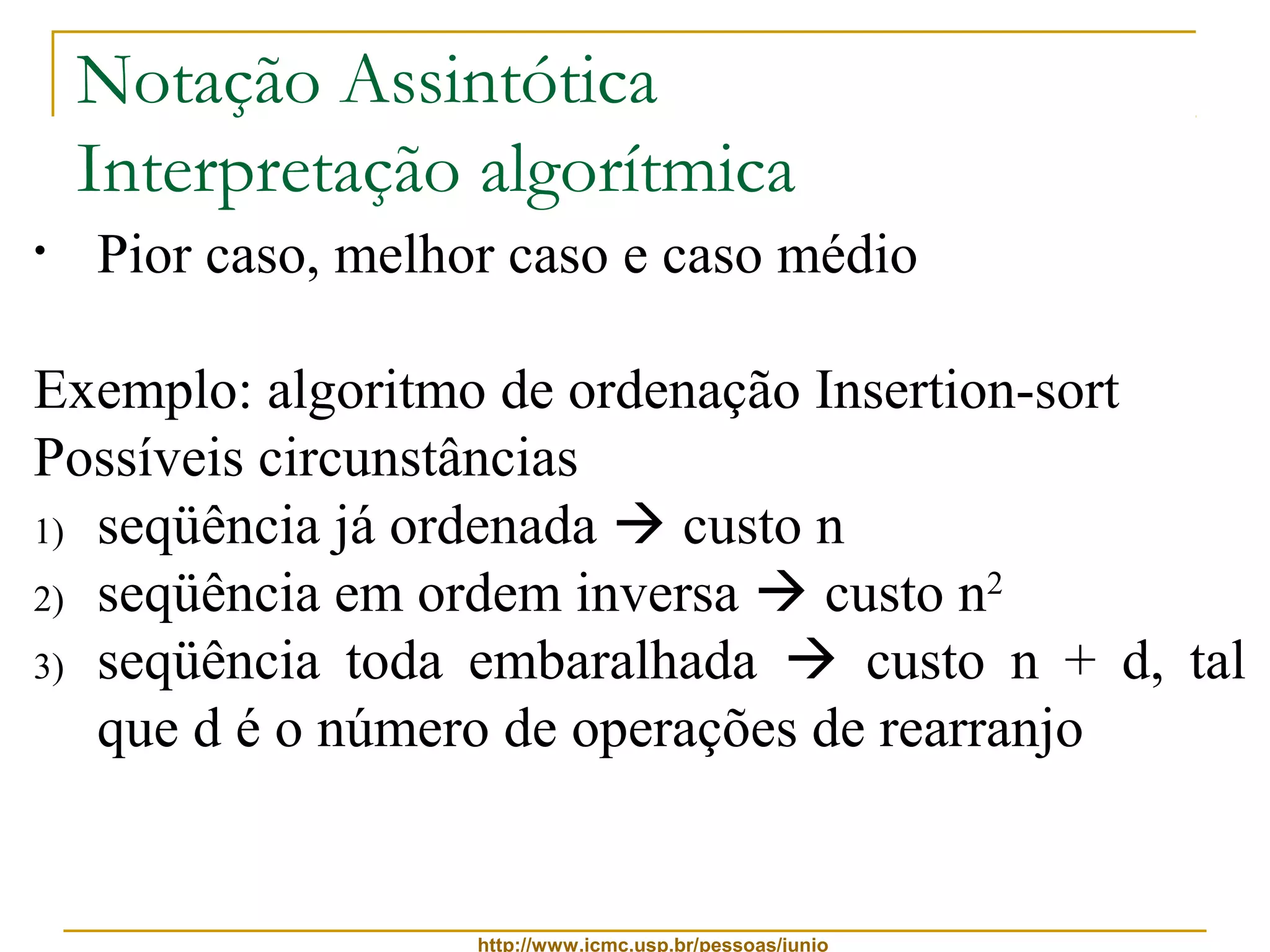Notação Assintótica 
Interpretação algorítmica 
• Pior caso, melhor caso e caso médio 
Exemplo: algoritmo de ordenação Insertion-sort 
Possíveis circunstâncias 
1) seqüência já ordenada  custo n 
2) seqüência em ordem inversa  custo n2 
3) seqüência toda embaralhada  custo n + d, tal 
que d é o número de operações de rearranjo 
http://www.icmc.usp.br/pessoas/junio 
 