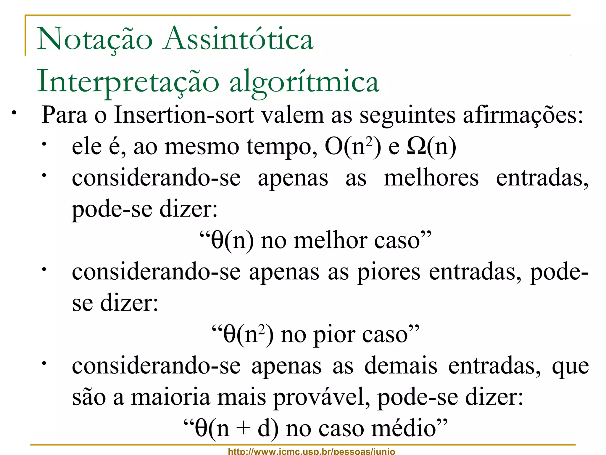 Notação Assintótica 
Interpretação algorítmica 
• Para o Insertion-sort valem as seguintes afirmações: 
• ele é, ao mesmo tempo, O(n2) e W(n) 
• considerando-se apenas as melhores entradas, 
pode-se dizer: 
“q(n) no melhor caso” 
• considerando-se apenas as piores entradas, pode-se 
http://www.icmc.usp.br/pessoas/junio 
dizer: 
“q(n2) no pior caso” 
• considerando-se apenas as demais entradas, que 
são a maioria mais provável, pode-se dizer: 
“q(n + d) no caso médio” 
 