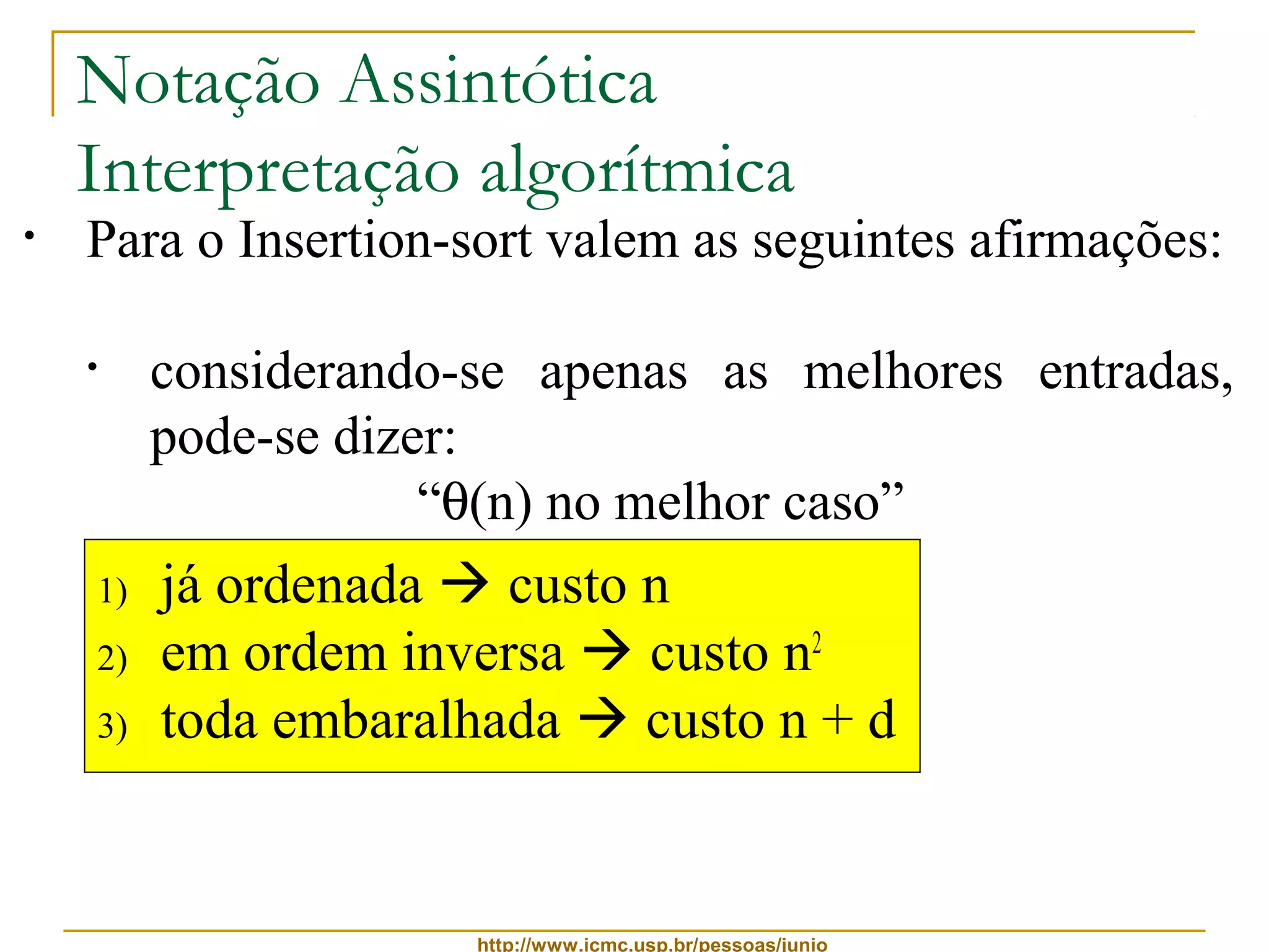 Notação Assintótica 
Interpretação algorítmica 
• Para o Insertion-sort valem as seguintes afirmações: 
• ele é, ao mesmo tempo, O(n2) e W(n) 
• considerando-se apenas as melhores entradas, 
pode-se dizer: 
“q(n) no melhor caso” 
• considerando-se apenas as piores entradas, pode-se 
1) já ordenada  custo n 
2) em ordem inversa  custo n2 
3) toda embaralhada  custo n + d 
http://www.icmc.usp.br/pessoas/junio 
dizer: 
“q(n2) no pior caso” 
• considerando-se apenas as demais entradas, que 
são a maioria mais provável, pode-se dizer: 
“q(n + d) no caso médio” 
 