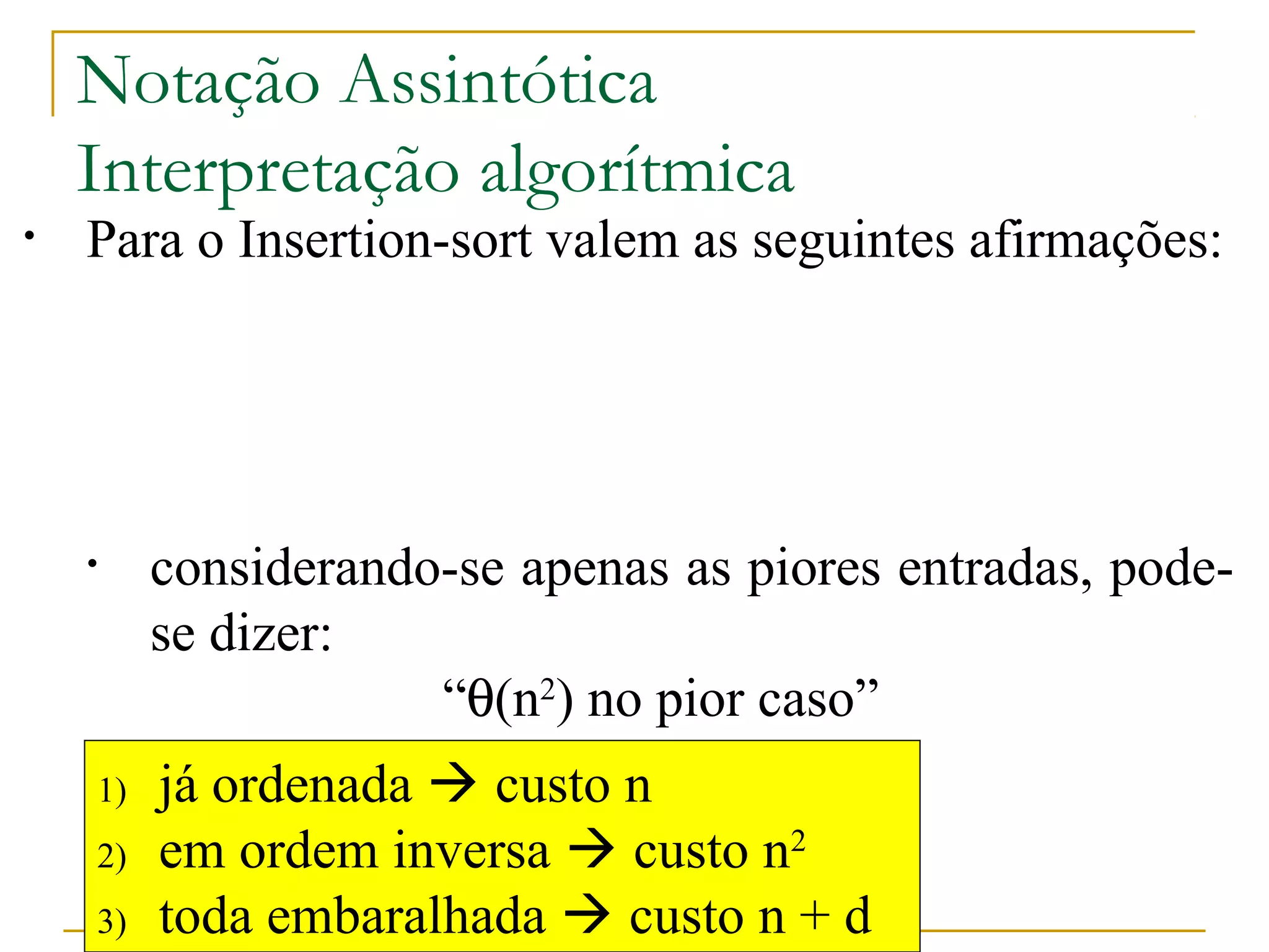 Notação Assintótica 
Interpretação algorítmica 
• Para o Insertion-sort valem as seguintes afirmações: 
• ele é, ao mesmo tempo, O(n2) e W(n) 
• considerando-se apenas as melhores entradas, 
pode-se dizer: 
“q(n) no melhor caso” 
• considerando-se apenas as piores entradas, pode-se 
1) já ordenada  custo n 
2) em ordem inversa  custo n2 
3) toda embaralhada  custo n + d 
http://www.icmc.usp.br/pessoas/junio 
dizer: 
“q(n2) no pior caso” 
• considerando-se apenas as demais entradas, que 
são a maioria mais provável, pode-se dizer: 
“q(n + d) no caso médio” 
 