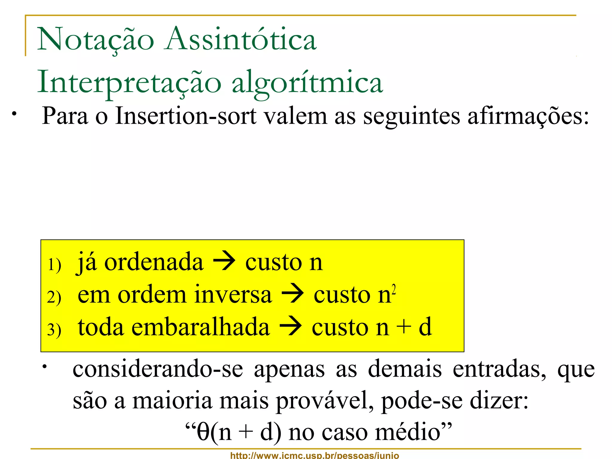 Notação Assintótica 
Interpretação algorítmica 
• Para o Insertion-sort valem as seguintes afirmações: 
• ele é, ao mesmo tempo, O(n2) e W(n) 
• considerando-se apenas as melhores entradas, 
pode-se dizer: 
“q(n) no melhor caso” 
1) já ordenada  custo n 
2) em ordem inversa  custo n2 
3) toda embaralhada  custo n + d 
• considerando-se apenas as piores entradas, pode-se 
http://www.icmc.usp.br/pessoas/junio 
dizer: 
“q(n2) no pior caso” 
• considerando-se apenas as demais entradas, que 
são a maioria mais provável, pode-se dizer: 
“q(n + d) no caso médio” 
 