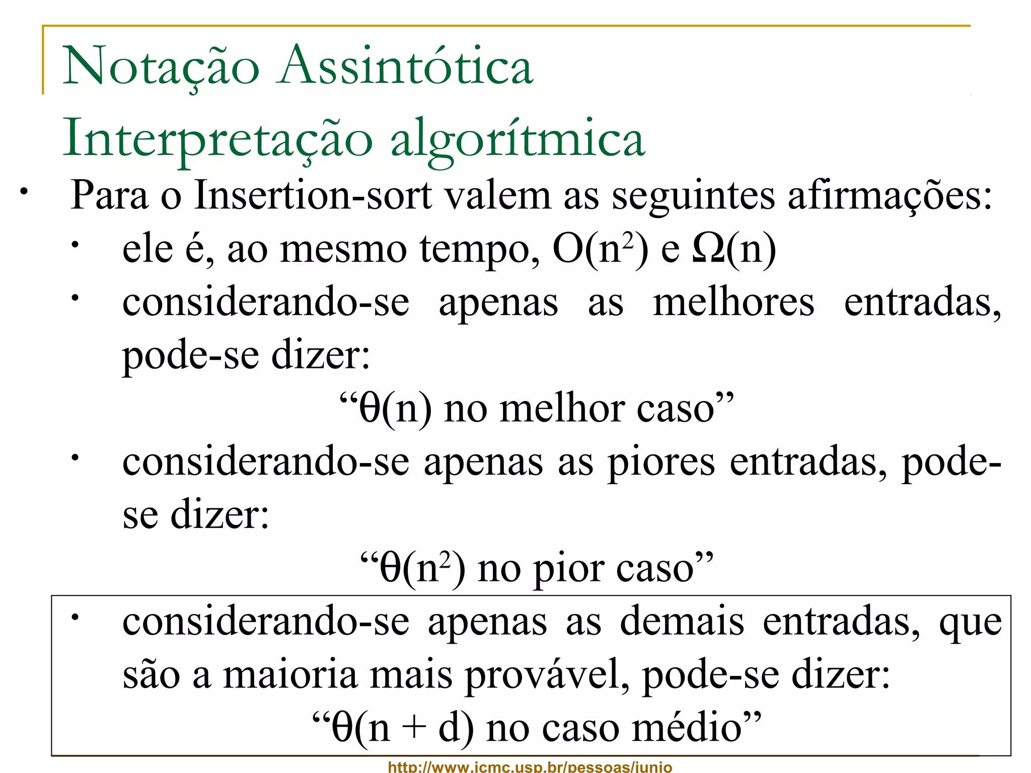 Notação Assintótica 
Interpretação algorítmica 
• Para o Insertion-sort valem as seguintes afirmações: 
• ele é, ao mesmo tempo, O(n2) e W(n) 
• considerando-se apenas as melhores entradas, 
pode-se dizer: 
“q(n) no melhor caso” 
• considerando-se apenas as piores entradas, pode-se 
http://www.icmc.usp.br/pessoas/junio 
dizer: 
“q(n2) no pior caso” 
• considerando-se apenas as demais entradas, que 
são a maioria mais provável, pode-se dizer: 
“q(n + d) no caso médio” 
 