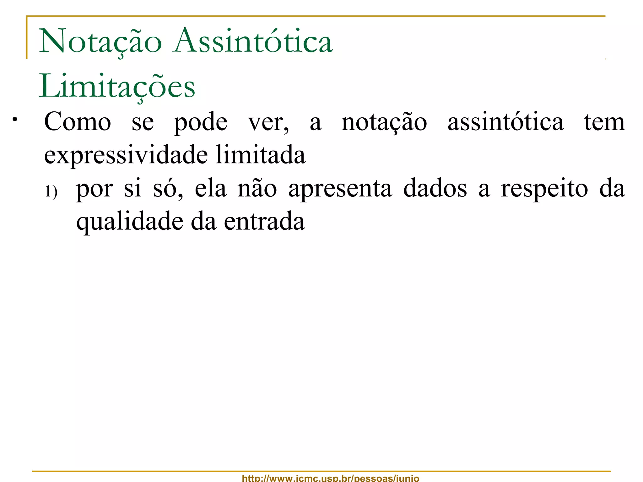 Notação Assintótica 
Limitações 
• Como se pode ver, a notação assintótica tem 
expressividade limitada 
1) por si só, ela não apresenta dados a respeito da 
qualidade da entrada 
2) a notação oculta fatores importantes que podem 
fazer diferença na escolha de um algoritmo 
Por exemplo: 
se um algoritmo tem complexidade n2 = q(n2) 
e outro algoritmo tem complexidade 100n = q(n) 
 entradas de tamanho até 100, é melhor usar o 
primeiro algoritmo, pois n2 ≤ 100n, para n ≤ 100 
http://www.icmc.usp.br/pessoas/junio 
 