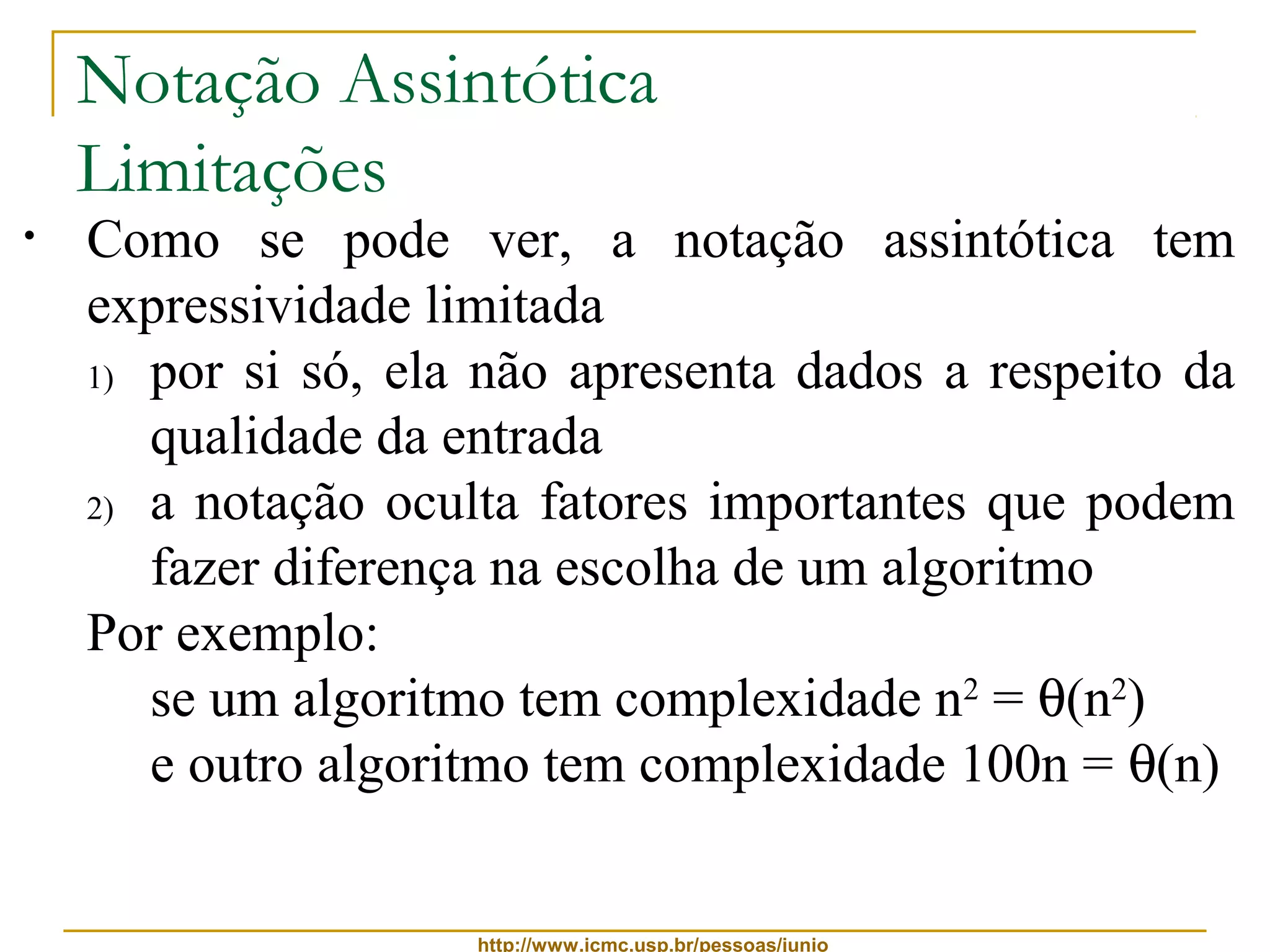 Notação Assintótica 
Limitações 
• Como se pode ver, a notação assintótica tem 
expressividade limitada 
1) por si só, ela não apresenta dados a respeito da 
qualidade da entrada 
2) a notação oculta fatores importantes que podem 
fazer diferença na escolha de um algoritmo 
Por exemplo: 
se um algoritmo tem complexidade n2 = q(n2) 
e outro algoritmo tem complexidade 100n = q(n) 
 entradas de tamanho até 100, é melhor usar o 
primeiro algoritmo, pois n2 ≤ 100n, para n ≤ 100 
http://www.icmc.usp.br/pessoas/junio 
 