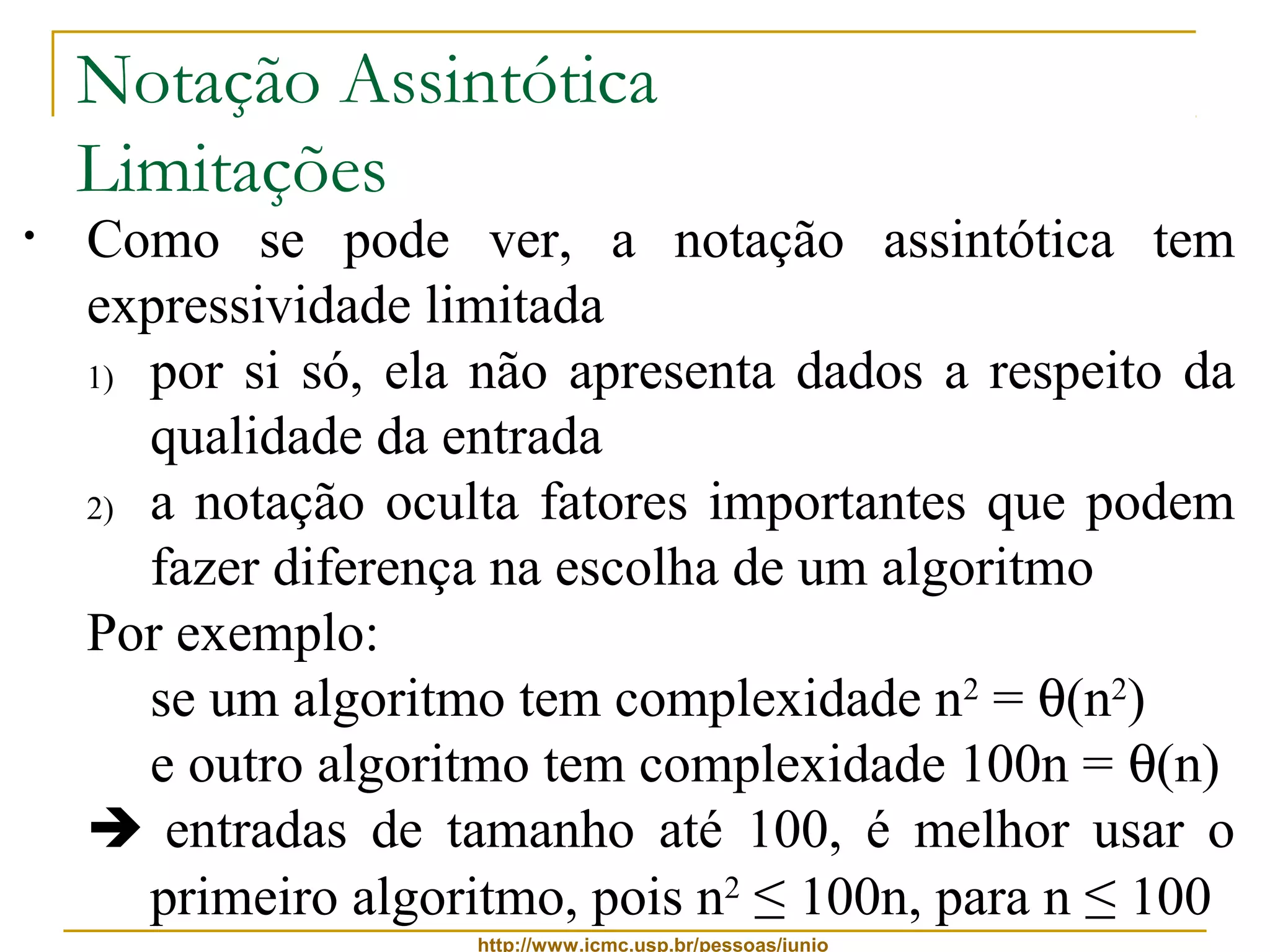 Notação Assintótica 
Limitações 
• Como se pode ver, a notação assintótica tem 
expressividade limitada 
1) por si só, ela não apresenta dados a respeito da 
qualidade da entrada 
2) a notação oculta fatores importantes que podem 
fazer diferença na escolha de um algoritmo 
Por exemplo: 
se um algoritmo tem complexidade n2 = q(n2) 
e outro algoritmo tem complexidade 100n = q(n) 
 entradas de tamanho até 100, é melhor usar o 
primeiro algoritmo, pois n2 ≤ 100n, para n ≤ 100 
http://www.icmc.usp.br/pessoas/junio 
 