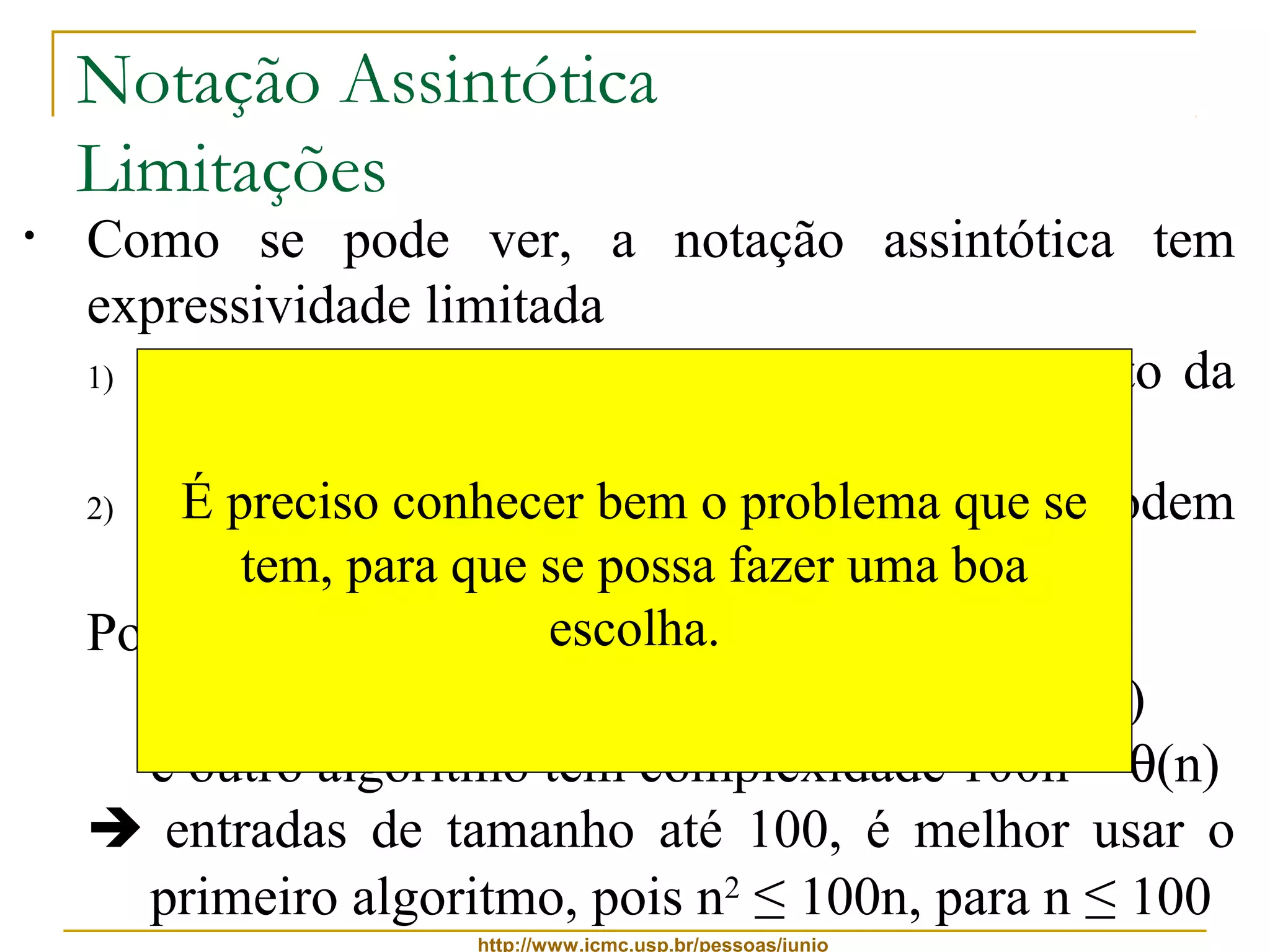 Notação Assintótica 
Limitações 
• Como se pode ver, a notação assintótica tem 
expressividade limitada 
1) por si só, ela não apresenta dados a respeito da 
qualidade da entrada 
2) a É notação preciso oculta conhecer fatores bem o importantes problema que que se 
podem 
fazer tem, diferença para que na se escolha possa fazer de um uma algoritmo 
boa 
Por exemplo: 
escolha. 
se um algoritmo tem complexidade n2 = q(n2) 
e outro algoritmo tem complexidade 100n = q(n) 
 entradas de tamanho até 100, é melhor usar o 
primeiro algoritmo, pois n2 ≤ 100n, para n ≤ 100 
http://www.icmc.usp.br/pessoas/junio 
 