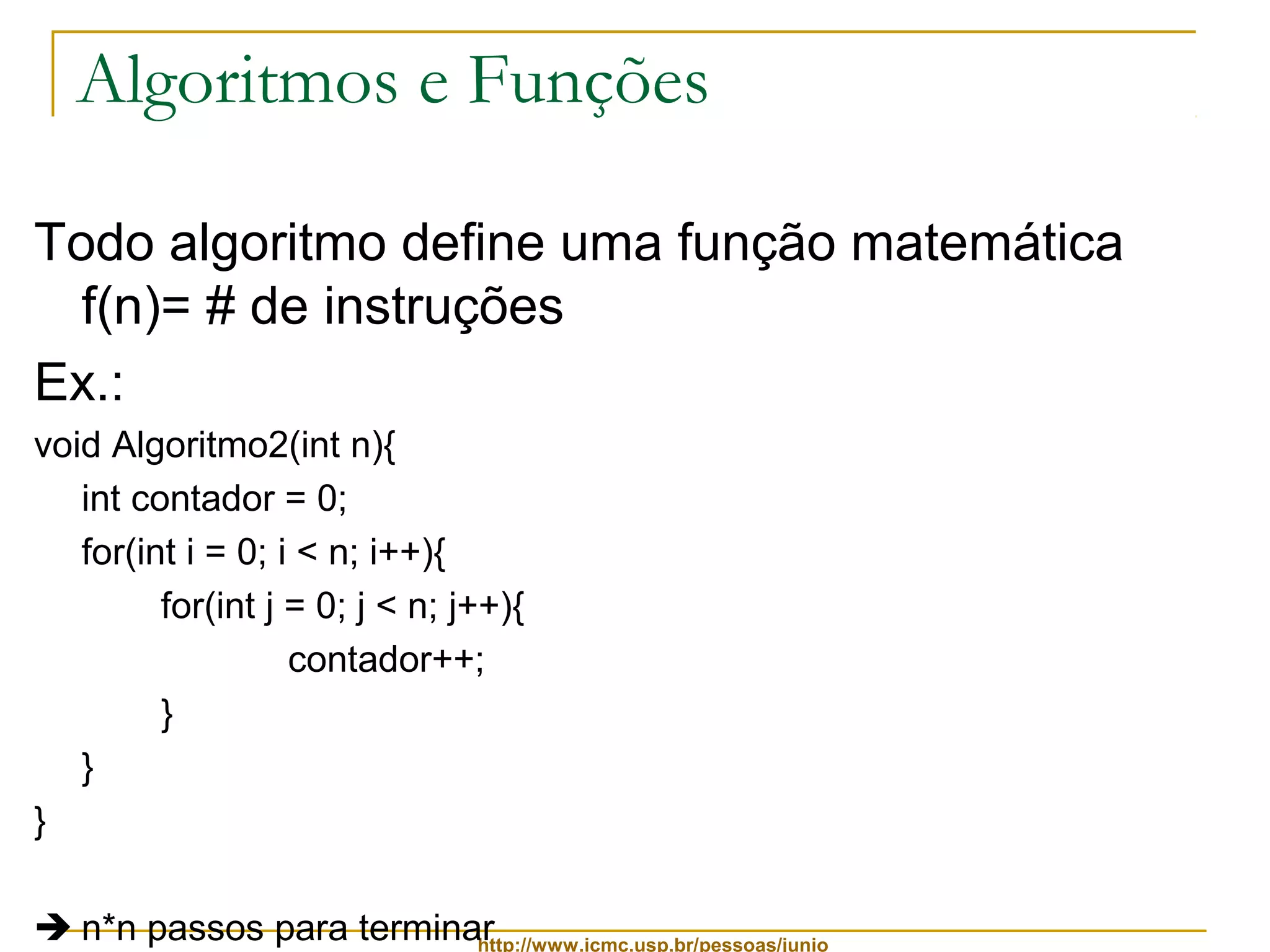 Algoritmos e Funções 
Todo algoritmo define uma função matemática 
f(n)= # de instruções 
Ex.: 
void Algoritmo2(int n){ 
int contador = 0; 
for(int i = 0; i < n; i++){ 
for(int j = 0; j < n; j++){ 
contador++; 
http://www.icmc.usp.br/pessoas/junio 
} 
} 
} 
 n*n passos para terminar 
 