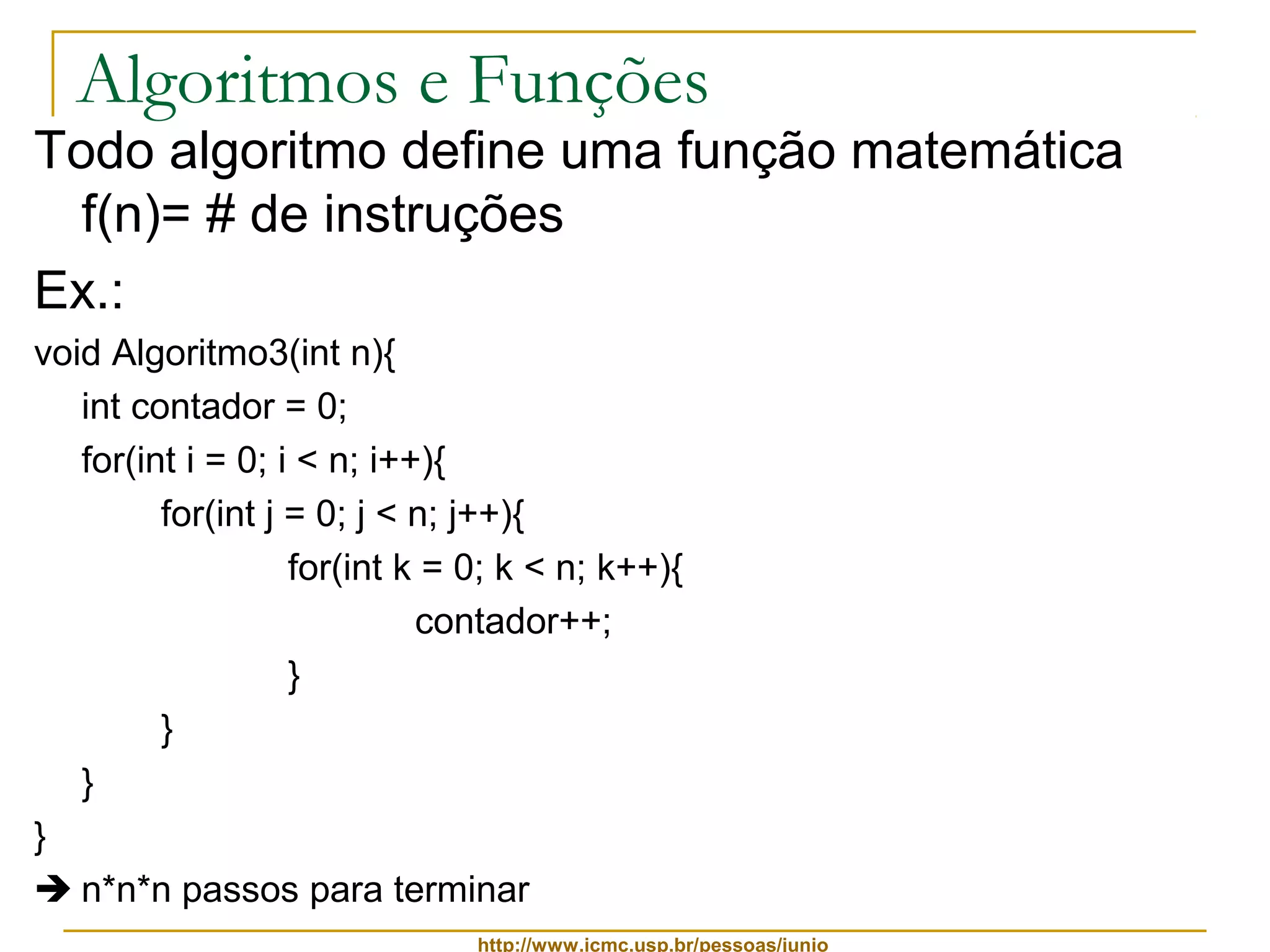 Algoritmos e Funções 
Todo algoritmo define uma função matemática 
f(n)= # de instruções 
Ex.: 
void Algoritmo3(int n){ 
int contador = 0; 
for(int i = 0; i < n; i++){ 
for(int j = 0; j < n; j++){ 
for(int k = 0; k < n; k++){ 
contador++; 
http://www.icmc.usp.br/pessoas/junio 
} 
} 
} 
} 
 n*n*n passos para terminar 
 