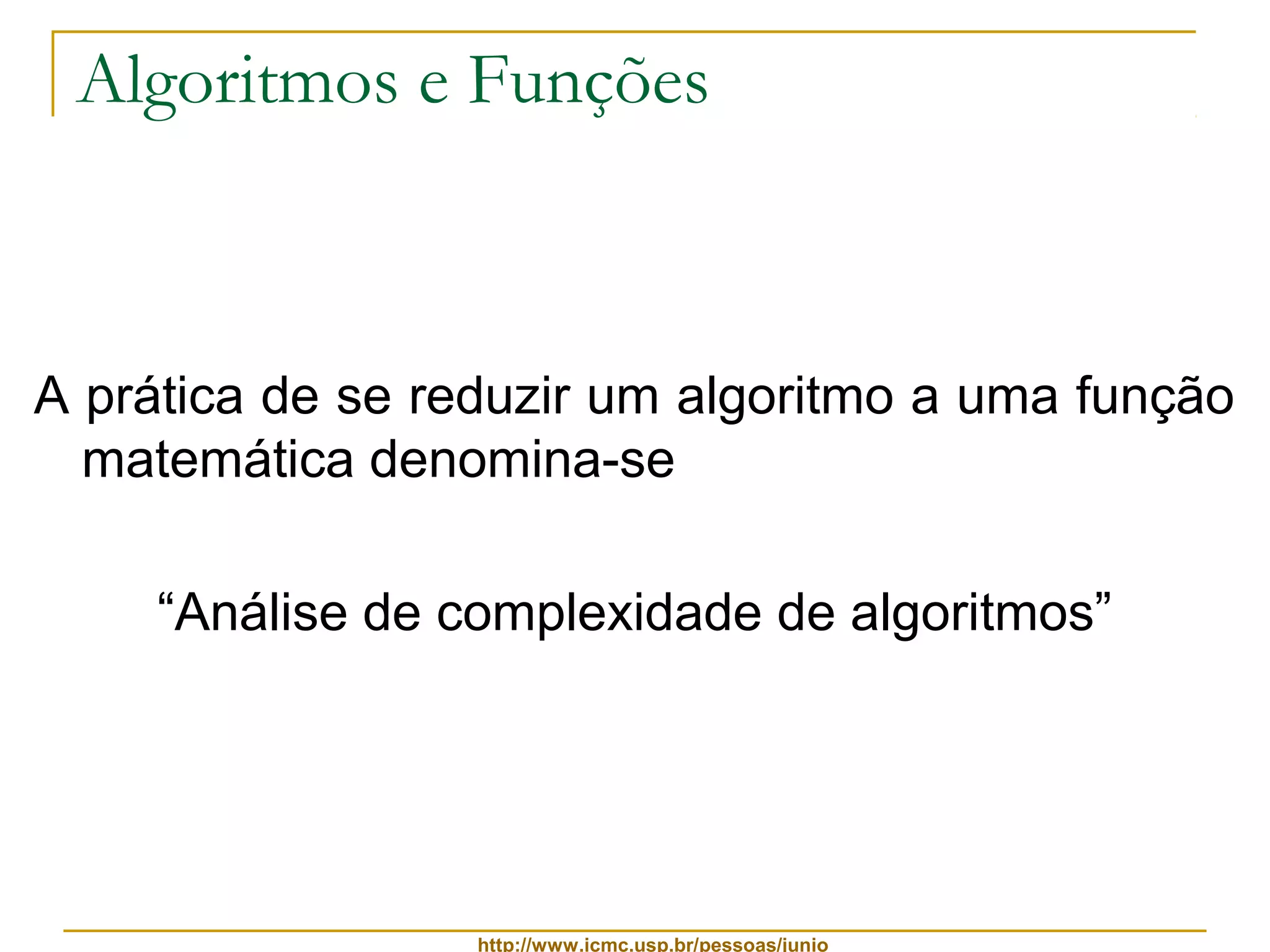 Algoritmos e Funções 
A prática de se reduzir um algoritmo a uma função 
matemática denomina-se 
“Análise de complexidade de algoritmos” 
http://www.icmc.usp.br/pessoas/junio 
 