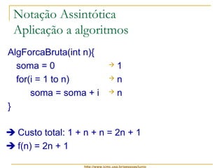 Notação Assintótica 
Aplicação a algoritmos 
AlgForcaBruta(int n){ 
soma = 0 
for(i = 1 to n) 
soma = soma + i 
http://www.icmc.usp.br/pessoas/junio 
} 
 1 
 n 
 n 
 Custo total: 1 + n + n = 2n + 1 
 f(n) = 2n + 1 
 