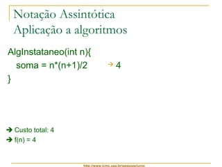 Notação Assintótica 
Aplicação a algoritmos 
AlgInstataneo(int n){ 
soma = n*(n+1)/2 
 4 
} 
http://www.icmc.usp.br/pessoas/junio 
 Custo total: 4 
 f(n) = 4 
 