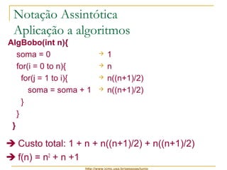 Notação Assintótica 
Aplicação a algoritmos 
AlgBobo(int n){ 
soma = 0 
for(i = 0 to n){ 
for(j = 1 to i){ 
soma = soma + 1 
} 
} 
} 
 1 
 n 
 n((n+1)/2) 
 n((n+1)/2) 
 Custo total: 1 + n + n((n+1)/2) + n((n+1)/2) 
 f(n) = n2 + n +1 
http://www.icmc.usp.br/pessoas/junio 
 