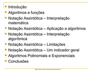  Introdução 
 Algoritmos e funções 
 Notação Assintótica – Interpretação 
matemática 
 Notação Assintótica – Aplicação a algoritmos 
 Notação Assintótica – Interpretação 
algorítmica 
 Notação Assintótica – Limitações 
 Notação Assintótica – Um indicador geral 
 Algoritmos Polinomiais e Exponenciais 
 Conclusões 
http://www.icmc.usp.br/pessoas/junio 
 