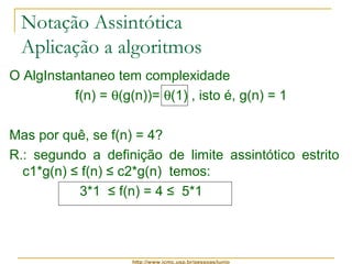 Notação Assintótica 
Aplicação a algoritmos 
O AlgInstantaneo tem complexidade 
f(n) = q(g(n))= q(1) , isto é, g(n) = 1 
Mas por quê, se f(n) = 4? 
R.: segundo a definição de limite assintótico estrito 
c1*g(n) ≤ f(n) ≤ c2*g(n) temos: 
3*1 ≤ f(n) = 4 ≤ 5*1 
http://www.icmc.usp.br/pessoas/junio 
 