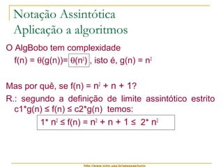 Notação Assintótica 
Aplicação a algoritmos 
O AlgBobo tem complexidade 
f(n) = q(g(n))= q(n2) , isto é, g(n) = n2 
Mas por quê, se f(n) = n2 + n + 1? 
R.: segundo a definição de limite assintótico estrito 
c1*g(n) ≤ f(n) ≤ c2*g(n) temos: 
1* n2 ≤ f(n) = n2 + n + 1 ≤ 2* n2 
http://www.icmc.usp.br/pessoas/junio 
 