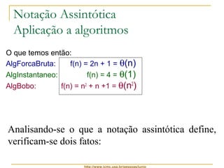 Notação Assintótica 
Aplicação a algoritmos 
O que temos então: 
AlgForcaBruta: f(n) = 2n + 1 = q(n) 
AlgInstantaneo: f(n) = 4 = q(1) 
AlgBobo: f(n) = n2 + n +1 = q(n2) 
Analisando-se o que a notação assintótica define, 
verificam-se dois fatos: 
http://www.icmc.usp.br/pessoas/junio 
 