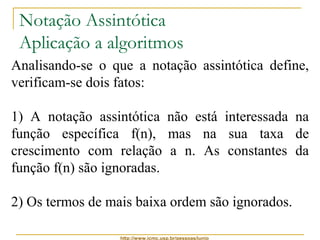 Notação Assintótica 
Aplicação a algoritmos 
Analisando-se o que a notação assintótica define, 
verificam-se dois fatos: 
1) A notação assintótica não está interessada na 
função específica f(n), mas na sua taxa de 
crescimento com relação a n. As constantes da 
função f(n) são ignoradas. 
2) Os termos de mais baixa ordem são ignorados. 
http://www.icmc.usp.br/pessoas/junio 
 