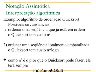 Notação Assintótica 
Interpretação algorítmica 
Exemplo: algoritmo de ordenação Quicksort 
Possíveis circunstâncias: 
1) ordenar uma seqüência que já está em ordem 
o Quicksort tem custo n2 
2) ordenar uma seqüência totalmente embaralhada 
o Quicksort tem custo n*logn 
 como n2 é o pior que o Quicksort pode fazer, ele 
terá sempre 
f(n) ≤ n2  O(n2) 
http://www.icmc.usp.br/pessoas/junio 
 