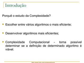 http://www.icmc.usp.br/pessoas/junio 
Introdução 
Porquê o estudo da Complexidade? 
 Escolher entre vários algoritmos o mais eficiente; 
 Desenvolver algoritmos mais eficientes; 
 Complexidade Computacional - torna possível 
determinar se a definição de determinado algoritmo é 
viável. 
 