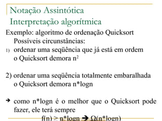 Notação Assintótica 
Interpretação algorítmica 
Exemplo: algoritmo de ordenação Quicksort 
Possíveis circunstâncias: 
1) ordenar uma seqüência que já está em ordem 
o Quicksort demora n2 
2) ordenar uma seqüência totalmente embaralhada 
o Quicksort demora n*logn 
 como n*logn é o melhor que o Quicksort pode 
fazer, ele terá sempre 
f(n) ≥ n*logn  W(n*logn) 
http://www.icmc.usp.br/pessoas/junio 
 