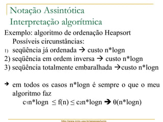 Notação Assintótica 
Interpretação algorítmica 
Exemplo: algoritmo de ordenação Heapsort 
Possíveis circunstâncias: 
1) seqüência já ordenada  custo n*logn 
2) seqüência em ordem inversa  custo n*logn 
3) seqüência totalmente embaralhada custo n*logn 
 em todos os casos n*logn é sempre o que o meu 
algoritmo faz 
c1n*logn ≤ f(n) ≤ c2n*logn  q(n*logn) 
http://www.icmc.usp.br/pessoas/junio 
 