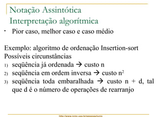 Notação Assintótica 
Interpretação algorítmica 
• Pior caso, melhor caso e caso médio 
Exemplo: algoritmo de ordenação Insertion-sort 
Possíveis circunstâncias 
1) seqüência já ordenada  custo n 
2) seqüência em ordem inversa  custo n2 
3) seqüência toda embaralhada  custo n + d, tal 
que d é o número de operações de rearranjo 
http://www.icmc.usp.br/pessoas/junio 
 