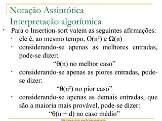 Notação Assintótica 
Interpretação algorítmica 
• Para o Insertion-sort valem as seguintes afirmações: 
• ele é, ao mesmo tempo, O(n2) e W(n) 
• considerando-se apenas as melhores entradas, 
pode-se dizer: 
“q(n) no melhor caso” 
• considerando-se apenas as piores entradas, pode-se 
http://www.icmc.usp.br/pessoas/junio 
dizer: 
“q(n2) no pior caso” 
• considerando-se apenas as demais entradas, que 
são a maioria mais provável, pode-se dizer: 
“q(n + d) no caso médio” 
 