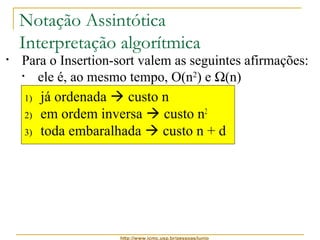 Notação Assintótica 
Interpretação algorítmica 
• Para o Insertion-sort valem as seguintes afirmações: 
• ele é, ao mesmo tempo, O(n2) e W(n) 
1) já ordenada  custo n 
2) em ordem inversa  custo n2 
3) toda embaralhada  custo n + d 
http://www.icmc.usp.br/pessoas/junio 
 