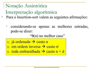 Notação Assintótica 
Interpretação algorítmica 
• Para o Insertion-sort valem as seguintes afirmações: 
• ele é, ao mesmo tempo, O(n2) e W(n) 
• considerando-se apenas as melhores entradas, 
pode-se dizer: 
“q(n) no melhor caso” 
• considerando-se apenas as piores entradas, pode-se 
1) já ordenada  custo n 
2) em ordem inversa  custo n2 
3) toda embaralhada  custo n + d 
http://www.icmc.usp.br/pessoas/junio 
dizer: 
“q(n2) no pior caso” 
• considerando-se apenas as demais entradas, que 
são a maioria mais provável, pode-se dizer: 
“q(n + d) no caso médio” 
 