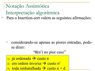 Notação Assintótica 
Interpretação algorítmica 
• Para o Insertion-sort valem as seguintes afirmações: 
• ele é, ao mesmo tempo, O(n2) e W(n) 
• considerando-se apenas as melhores entradas, 
pode-se dizer: 
“q(n) no melhor caso” 
• considerando-se apenas as piores entradas, pode-se 
1) já ordenada  custo n 
2) em ordem inversa  custo n2 
3) toda embaralhada  custo n + d 
http://www.icmc.usp.br/pessoas/junio 
dizer: 
“q(n2) no pior caso” 
• considerando-se apenas as demais entradas, que 
são a maioria mais provável, pode-se dizer: 
“q(n + d) no caso médio” 
 