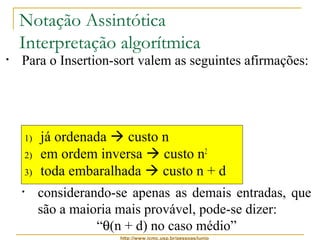 Notação Assintótica 
Interpretação algorítmica 
• Para o Insertion-sort valem as seguintes afirmações: 
• ele é, ao mesmo tempo, O(n2) e W(n) 
• considerando-se apenas as melhores entradas, 
pode-se dizer: 
“q(n) no melhor caso” 
1) já ordenada  custo n 
2) em ordem inversa  custo n2 
3) toda embaralhada  custo n + d 
• considerando-se apenas as piores entradas, pode-se 
http://www.icmc.usp.br/pessoas/junio 
dizer: 
“q(n2) no pior caso” 
• considerando-se apenas as demais entradas, que 
são a maioria mais provável, pode-se dizer: 
“q(n + d) no caso médio” 
 