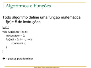 Algoritmos e Funções 
Todo algoritmo define uma função matemática 
f(n)= # de instruções 
Ex.: 
void Algoritmo1(int n){ 
int contador = 0; 
for(int i = 0; I < n; I++){ 
http://www.icmc.usp.br/pessoas/junio 
contador++; 
} 
} 
 n passos para terminar 
 