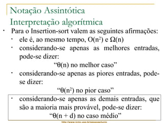 Notação Assintótica 
Interpretação algorítmica 
• Para o Insertion-sort valem as seguintes afirmações: 
• ele é, ao mesmo tempo, O(n2) e W(n) 
• considerando-se apenas as melhores entradas, 
pode-se dizer: 
“q(n) no melhor caso” 
• considerando-se apenas as piores entradas, pode-se 
http://www.icmc.usp.br/pessoas/junio 
dizer: 
“q(n2) no pior caso” 
• considerando-se apenas as demais entradas, que 
são a maioria mais provável, pode-se dizer: 
“q(n + d) no caso médio” 
 