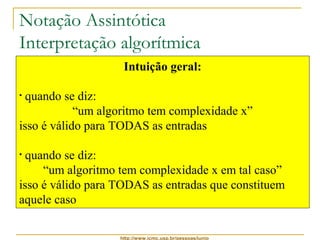Notação Assintótica 
Interpretação algorítmica 
• Para o Insertion-sort valem as seguintes afirmações: 
Intuição geral: 
• ele é, ao mesmo tempo, O(n2) e W(n) 
• considerando-se apenas as melhores entradas, 
pode-se dizer: 
“q(n) no melhor caso” 
• considerando-se apenas as piores entradas, pode-se 
http://www.icmc.usp.br/pessoas/junio 
dizer: 
“q(n2) no pior caso” 
• considerando-se apenas as demais entradas, que 
são a maioria mais provável, pode-se dizer: 
“q(n + d) no caso médio” 
• quando se diz: 
“um algoritmo tem complexidade x” 
isso é válido para TODAS as entradas 
• quando se diz: 
“um algoritmo tem complexidade x em tal caso” 
isso é válido para TODAS as entradas que constituem 
aquele caso 
 